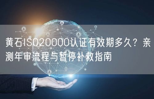 黄石ISO20000认证有效期多久,亲测年审流程与暂停补救指南