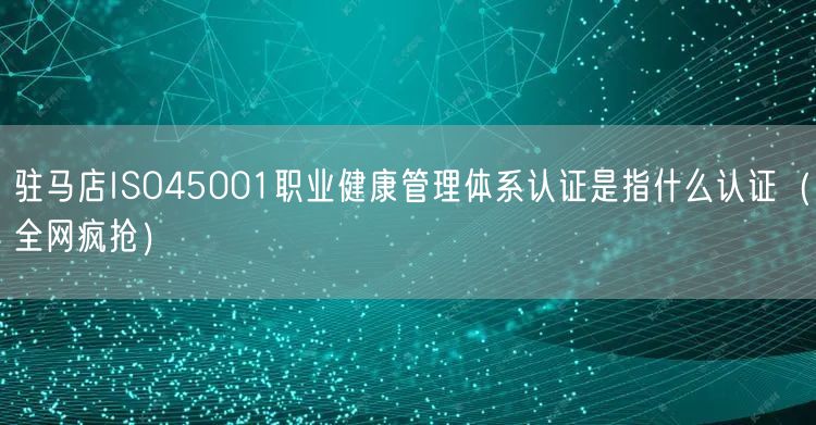 驻马店ISO45001职业健康管理体系认证是指什么认证（全网疯抢）