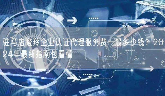 驻马店瞪羚企业认证代理服务费一般多少钱,2024年最新指南包看懂