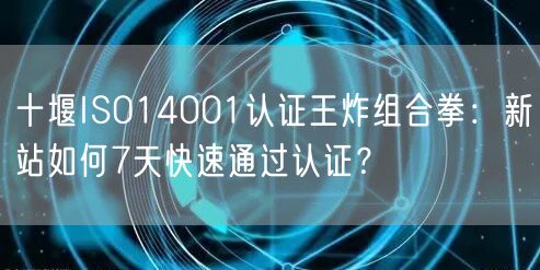 十堰ISO14001认证王炸组合拳,新站如何7天快速通过认证,