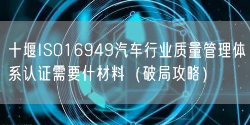 十堰ISO16949汽车行业质量管理体系认证需要什材料（破局攻略）