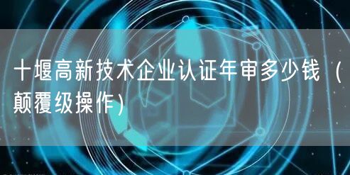 十堰高新技术企业认证年审多少钱（颠覆级操作）
