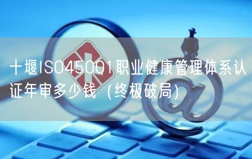 十堰ISO45001职业健康管理体系认证年审多少钱（终极破局）