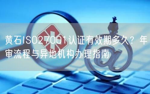 黄石ISO27001认证有效期多久,年审流程与异地机构办理指南