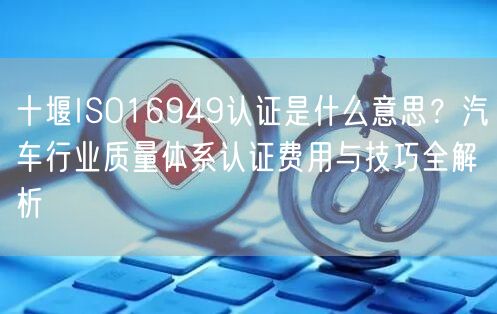 十堰ISO16949认证是什么意思,汽车行业质量体系认证费用与技巧全