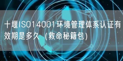 十堰ISO14001环境管理体系认证有效期是多久（救命秘籍包）
