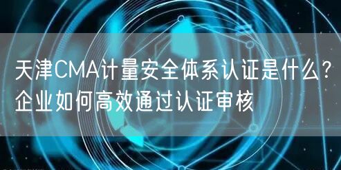 天津CMA计量安全体系认证是什么,企业如何高效通过认证审核