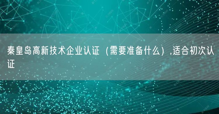 秦皇岛高新技术企业认证（需要准备什么）,适合初次认证