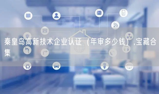 秦皇岛高新技术企业认证（年审多少钱）,宝藏合集