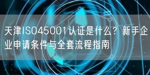 天津ISO45001认证是什么,新手企业申请条件与全套流程指南