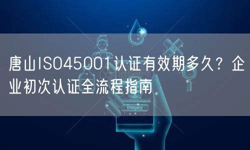 唐山ISO45001认证有效期多久,企业初次认证全流程指南
