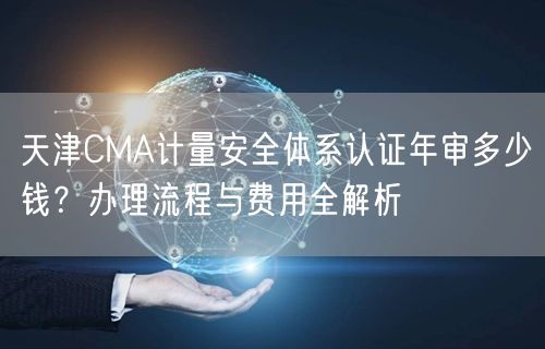 天津CMA计量安全体系认证年审多少钱,办理流程与费用全