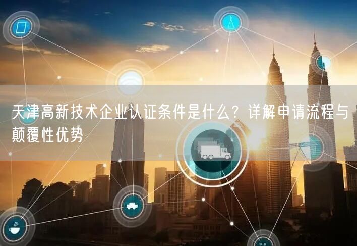 天津高新技术企业认证条件是什么,申请流程与颠覆性优势