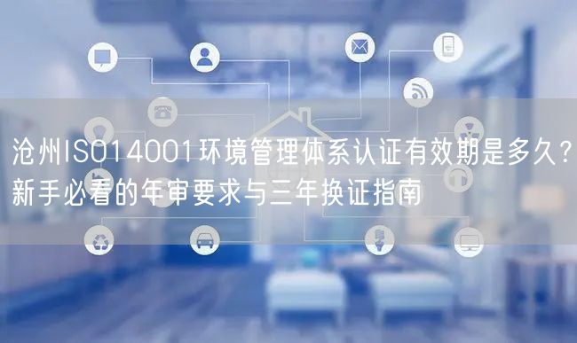 沧州ISO14001环境管理体系认证有效期是多久,新手必看的年审要求与三年换证指南