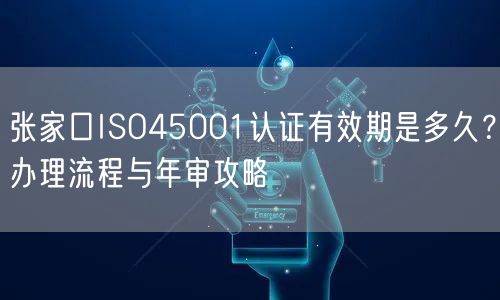 张家口ISO45001认证有效期是多久,办理流程与年审攻略