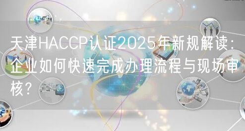 天津HACCP认证2026年新规解读,企业如何快速完成办理流程与现场审核,