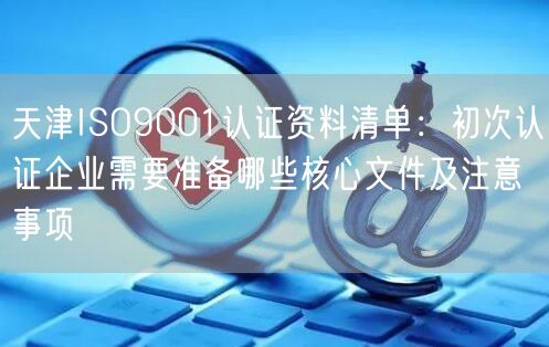 天津ISO9001认证资料清单,初次认证企业需要准备哪些核心文件及注意事项