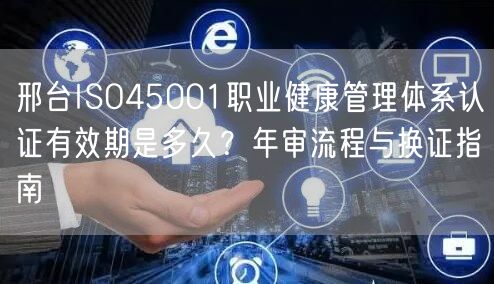 邢台ISO45001职业健康管理体系认证有效期是多久,年审流程与换证指南
