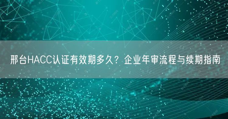 邢台HACC认证有效期多久,企业年审流程与续期指南