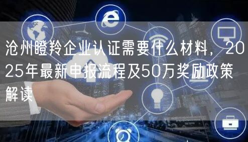沧州瞪羚企业认证需要什么材料，2026年最新申报流程及50万奖励政策解读