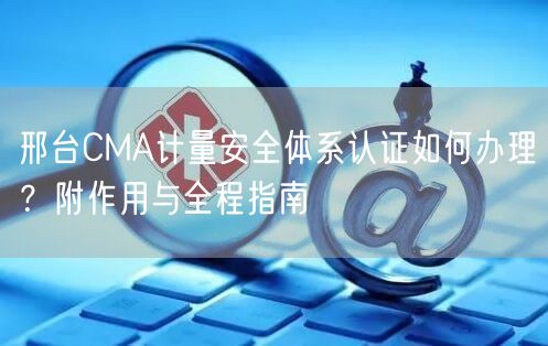 邢台CMA计量安全体系认证如何办理,附作用与全程指南