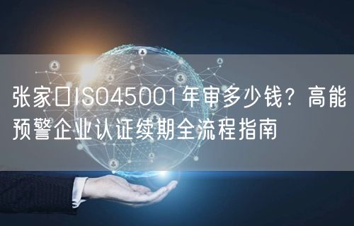 张家口ISO45001年审多少钱,高能预警企业认证续期全流程指南
