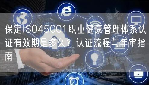 保定ISO45001职业健康管理体系认证有效期是多久,认证流程与年审指南