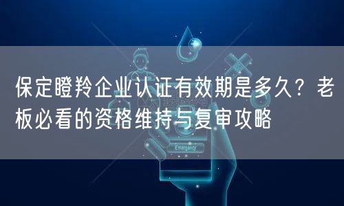 保定瞪羚企业认证有效期是多久,老板必看的资格维持与复审攻略
