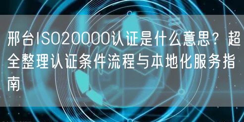 邢台ISO20000认证是什么意思,超全整理认证条件流程与本地化服务指南
