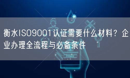 衡水ISO9001认证需要什么材料,企业办理全流程与必备条件