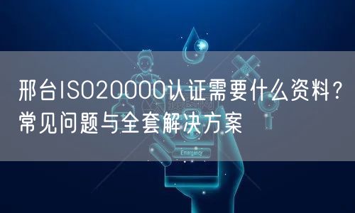 邢台ISO20000认证需要什么资料,常见问题与全套解决方案