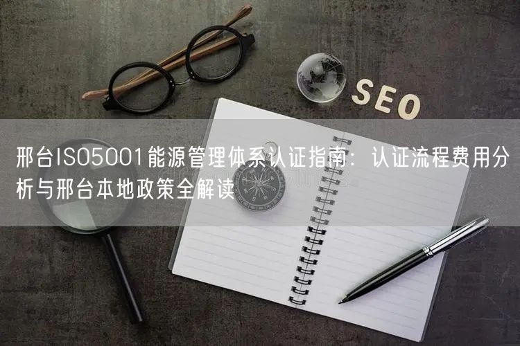 邢台ISO5001能源管理体系认证指南,认证流程费用分析与邢台本地政策全解读
