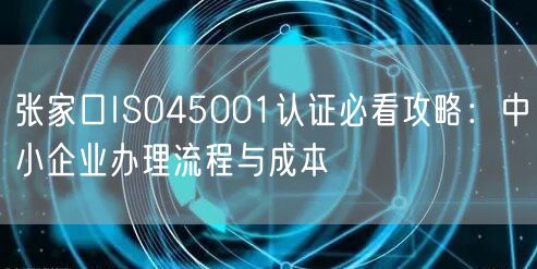 张家口ISO45001认证必看攻略,中小企业办理流程与成本
