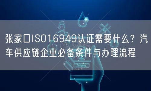 张家口ISO16949认证需要什么,汽车供应链企业必备条件与办理流程