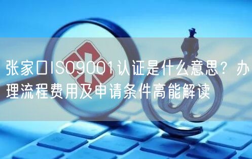 张家口ISO9001认证是什么意思,办理流程费用及申请条件高能解读