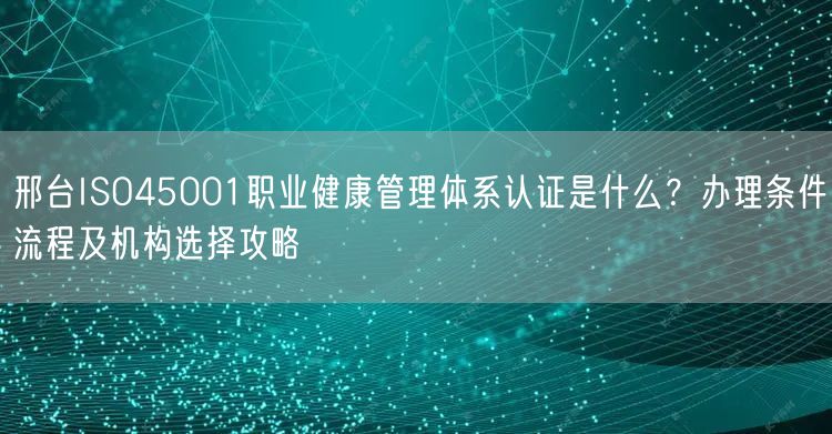 邢台ISO45001职业健康管理体系认证是什么,办理条件流程及机构选择攻略