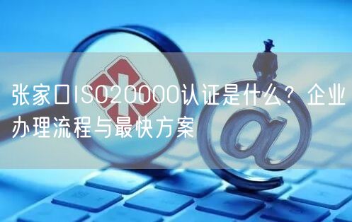 张家口ISO20000认证是什么,企业办理流程与最快方案