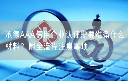 承德AAA信用企业认证需要准备什么材料,附全流程注意事项