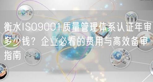 衡水ISO9001质量管理体系认证年审多少钱,企业必看的费用与高效备审指南