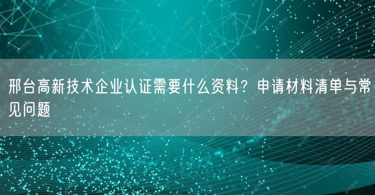 邢台高新技术企业认证需要什么资料,申请材料清单与常见问题