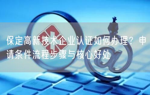 保定高新技术企业认证如何办理,申请条件流程步骤与核心好处