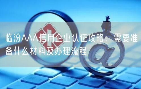 临汾AAA信用企业认证攻略,需要准备什么材料及办理流程