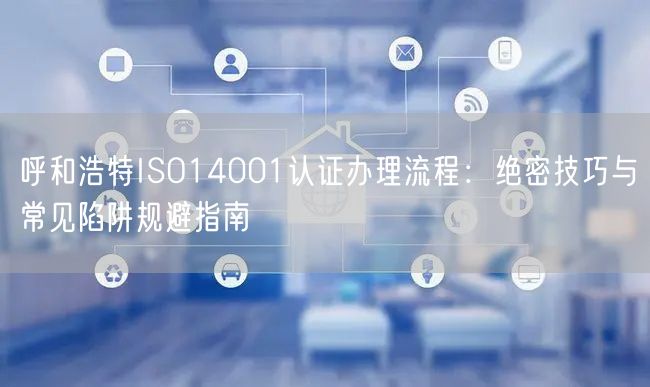 呼和浩特ISO14001认证办理流程,绝密技巧与常见陷阱规避指南
