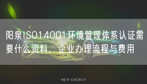 阳泉ISO14001环境管理体系认证需要什么资料，企业办理流程与费用
