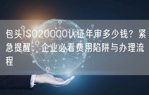 包头ISO20000认证年审多少钱,紧急提醒,企业必看费用陷阱与办理流程