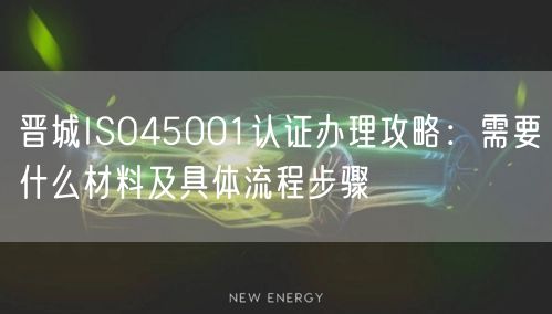 晋城ISO45001认证办理攻略,需要什么材料及具体流程步骤