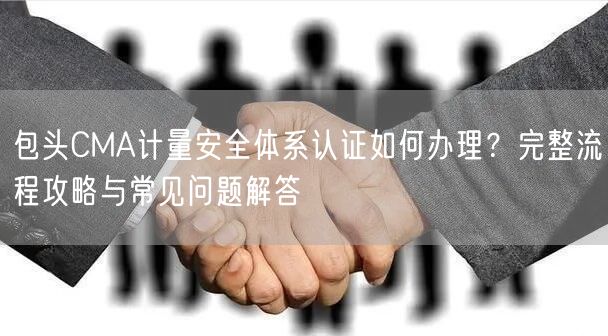 包头CMA计量安全体系认证如何办理,完整流程攻略与常见问题解答
