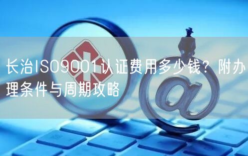 长治ISO9001认证费用多少钱,附办理条件与周期攻略