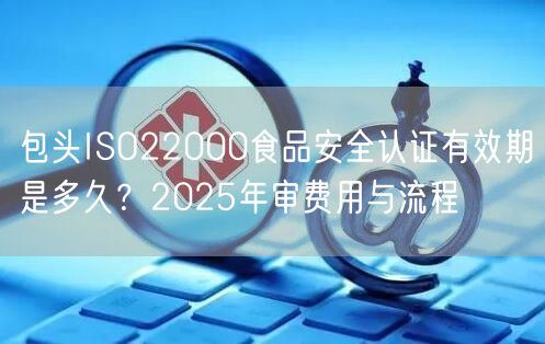 包头ISO22000食品安全认证有效期是多久,2026年审费用与流程
