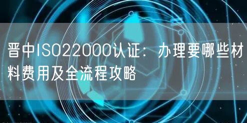 晋中ISO22000认证,办理要哪些材料费用及全流程攻略